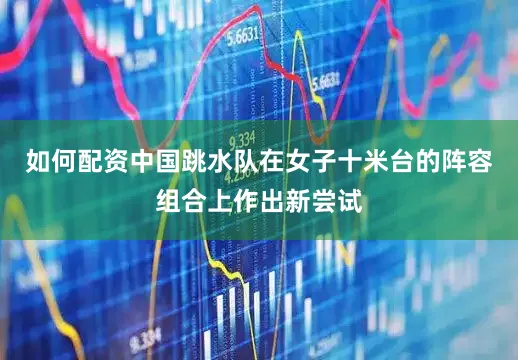如何配资中国跳水队在女子十米台的阵容组合上作出新尝试