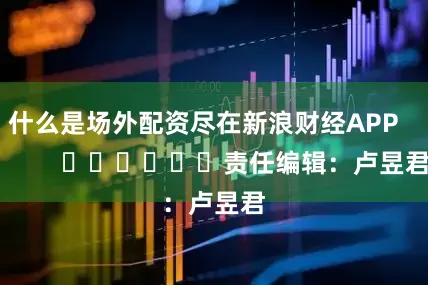 什么是场外配资尽在新浪财经APP            						责任编辑：卢昱君