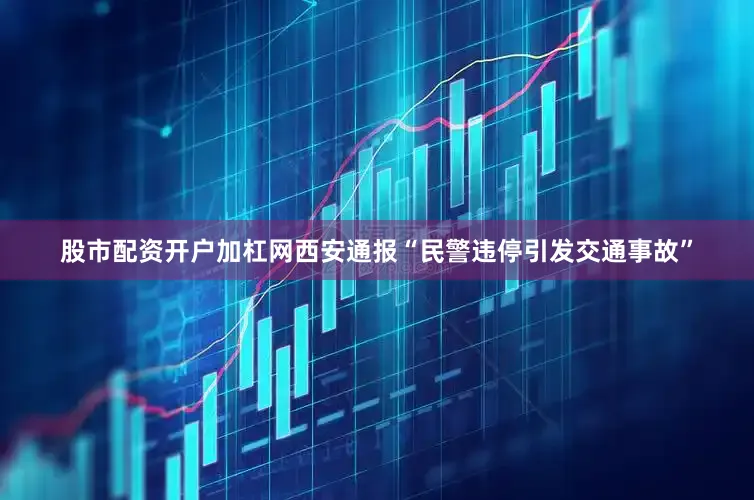 股市配资开户加杠网西安通报“民警违停引发交通事故”