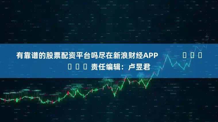 有靠谱的股票配资平台吗尽在新浪财经APP            						责任编辑：卢昱君