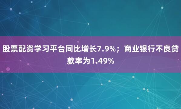 股票配资学习平台同比增长7.9%；商业银行不良贷款率为1.49%