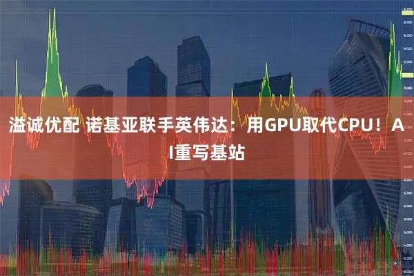 溢诚优配 诺基亚联手英伟达：用GPU取代CPU！AI重写基站