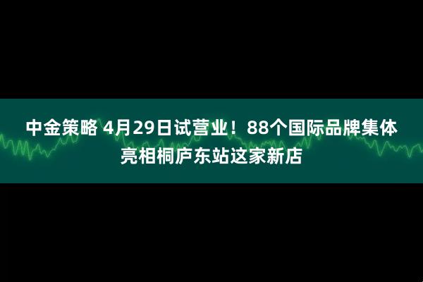 中金策略 4月29日试营业！88个国际品牌集体亮相桐庐东站这家新店