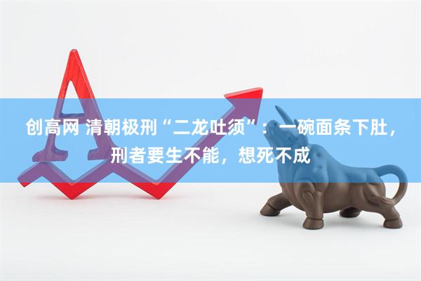 创高网 清朝极刑“二龙吐须”：一碗面条下肚，刑者要生不能，想死不成