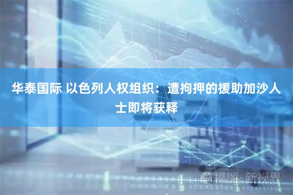 华泰国际 以色列人权组织：遭拘押的援助加沙人士即将获释
