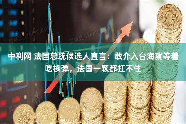 中利网 法国总统候选人直言：敢介入台海就等着吃核弹，法国一颗都扛不住