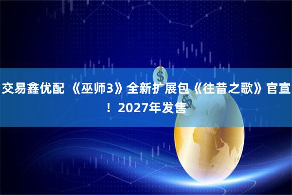 交易鑫优配 《巫师3》全新扩展包《往昔之歌》官宣！2027年发售