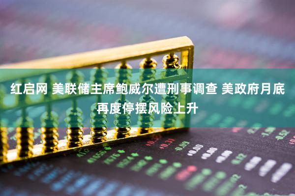 红启网 美联储主席鲍威尔遭刑事调查 美政府月底再度停摆风险上升