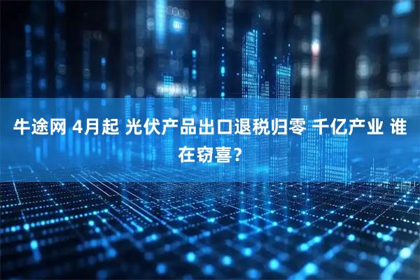 牛途网 4月起 光伏产品出口退税归零 千亿产业 谁在窃喜?
