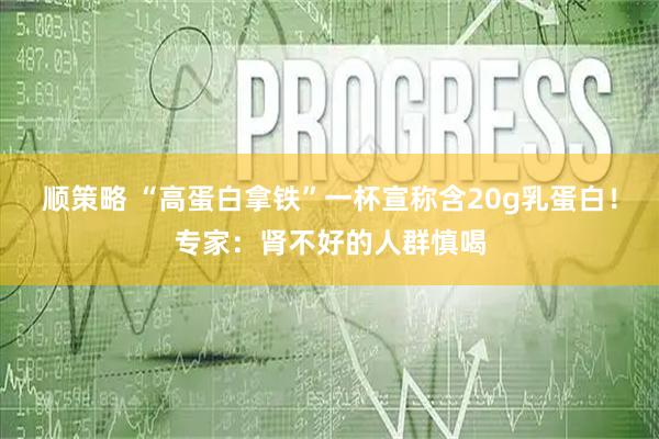 顺策略 “高蛋白拿铁”一杯宣称含20g乳蛋白！专家：肾不好的人群慎喝