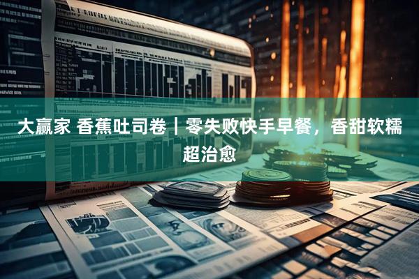 大赢家 香蕉吐司卷｜零失败快手早餐，香甜软糯超治愈