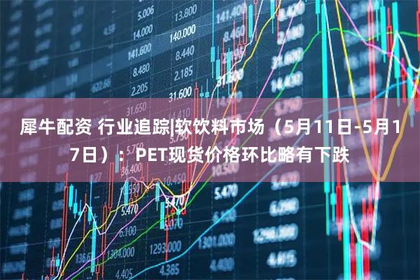 犀牛配资 行业追踪|软饮料市场（5月11日-5月17日）：PET现货价格环比略有下跌