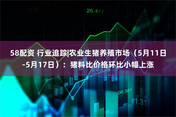 58配资 行业追踪|农业生猪养殖市场（5月11日-5月17日）：猪料比价格环比小幅上涨