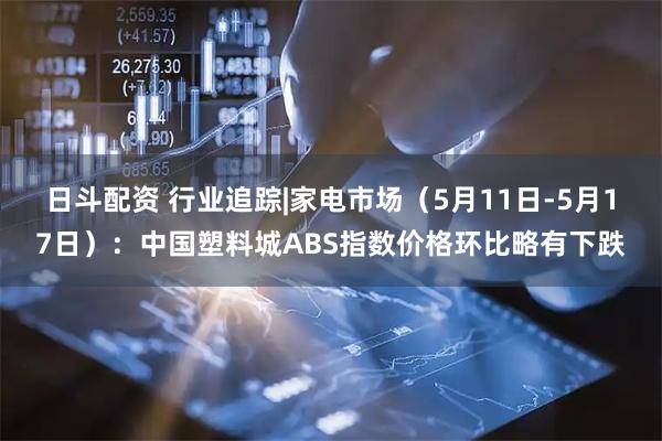 日斗配资 行业追踪|家电市场（5月11日-5月17日）：中国塑料城ABS指数价格环比略有下跌