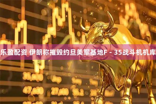 乐盈配资 伊朗称摧毁约旦美军基地F－35战斗机机库