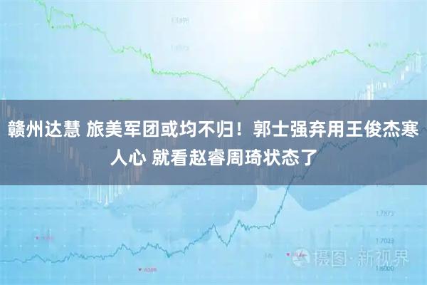 赣州达慧 旅美军团或均不归!郭士强弃用王俊杰寒人心 就看赵睿周琦状态了