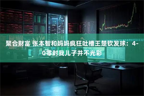 聚合财富 张本智和妈妈疯狂吐槽王楚钦发球：4-0零封我儿子并不光彩