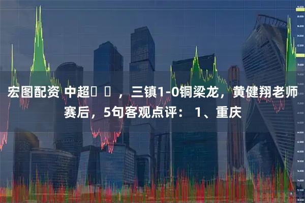 宏图配资 中超⚽️,三镇1-0铜梁龙,黄健翔老师赛后,5句客观点评: 1、重庆