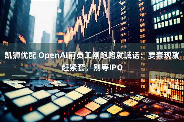 凯狮优配 OpenAI前员工刚跑路就喊话：要套现就赶紧套，别等IPO