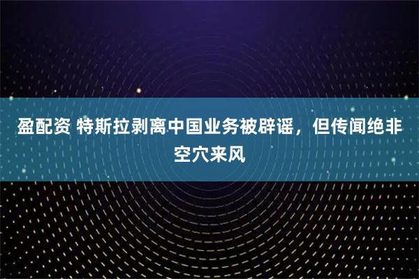 盈配资 特斯拉剥离中国业务被辟谣，但传闻绝非空穴来风