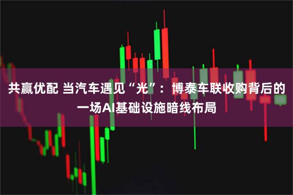共赢优配 当汽车遇见“光”：博泰车联收购背后的一场AI基础设施暗线布局