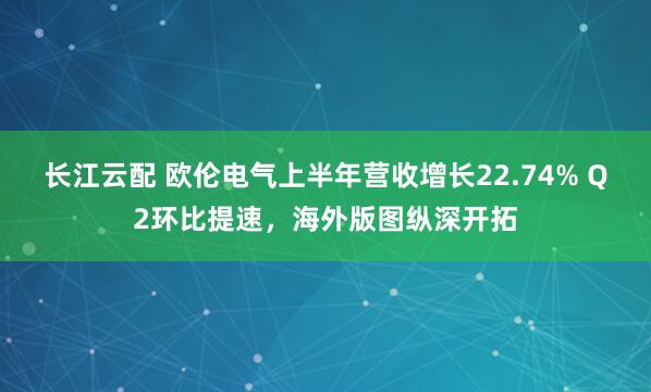 长江云配 欧伦电气上半年营收增长22.74% Q2环比提速，海外版图纵深开拓