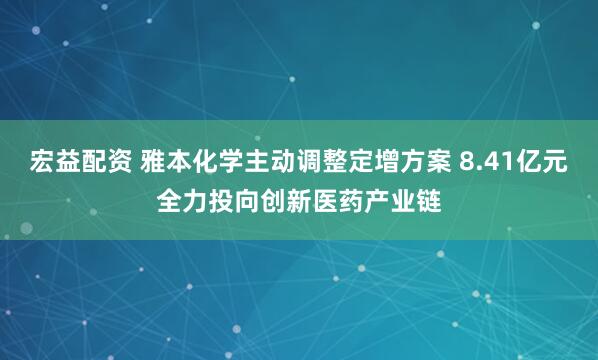 宏益配资 雅本化学主动调整定增方案 8.41亿元全力投向创新医药产业链