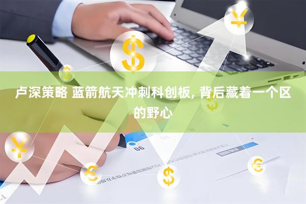 卢深策略 蓝箭航天冲刺科创板, 背后藏着一个区的野心