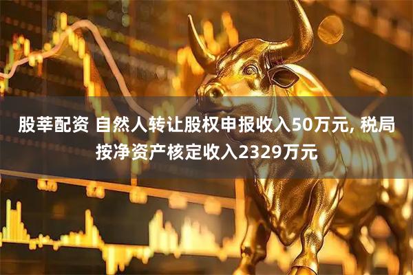 股莘配资 自然人转让股权申报收入50万元, 税局按净资产核定收入2329万元