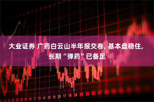 大业证券 广药白云山半年报交卷, 基本盘稳住, 长期“弹药”已备足