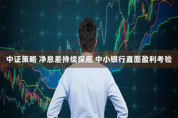 中证策略 净息差持续探底 中小银行直面盈利考验