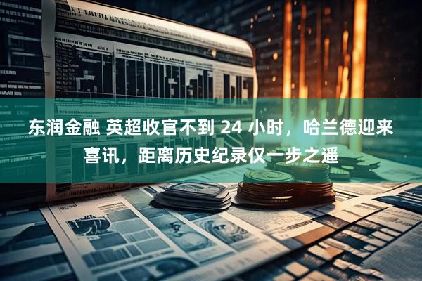 东润金融 英超收官不到 24 小时，哈兰德迎来喜讯，距离历史纪录仅一步之遥